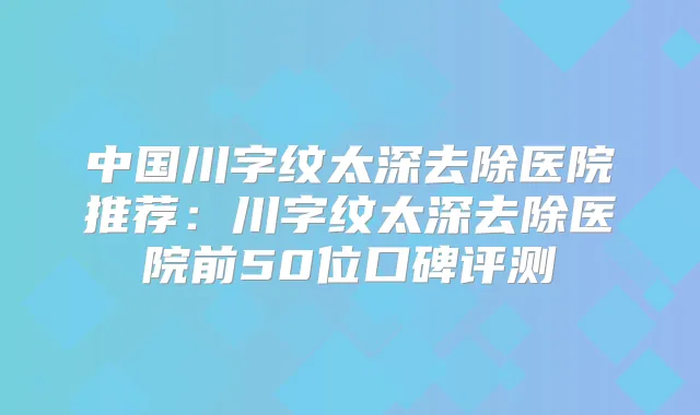 中国川字纹太深去除医院推荐：川字纹太深去除医院前50位口碑评测
