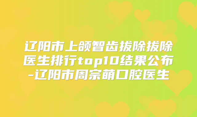 辽阳市上颌智齿拔除拔除医生排行top10结果公布-辽阳市周宗萌口腔医生