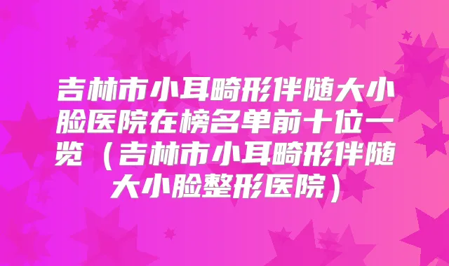 吉林市小耳畸形伴随大小脸医院在榜名单前十位一览（吉林市小耳畸形伴随大小脸整形医院）