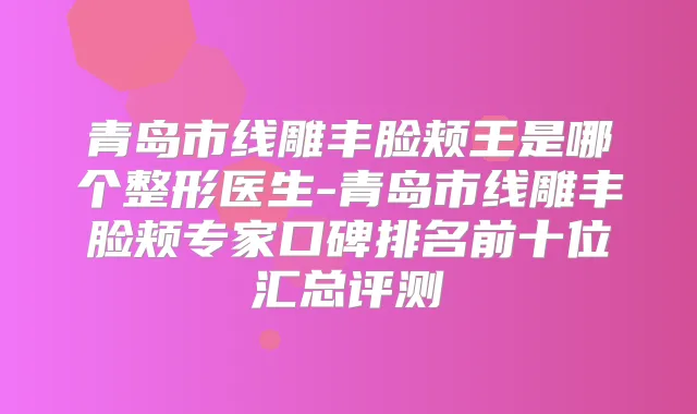 青岛市线雕丰脸颊王是哪个整形医生-青岛市线雕丰脸颊专家口碑排名前十位汇总评测