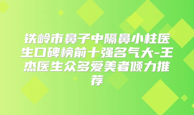 铁岭市鼻子中隔鼻小柱医生口碑榜前十强名气大-王杰医生众多爱美者倾力推荐
