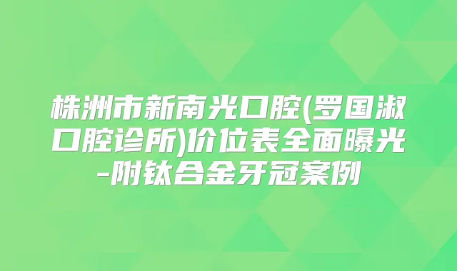 株洲市新南光口腔(罗国淑口腔诊所)价位表全面曝光-附钛合金牙冠案例