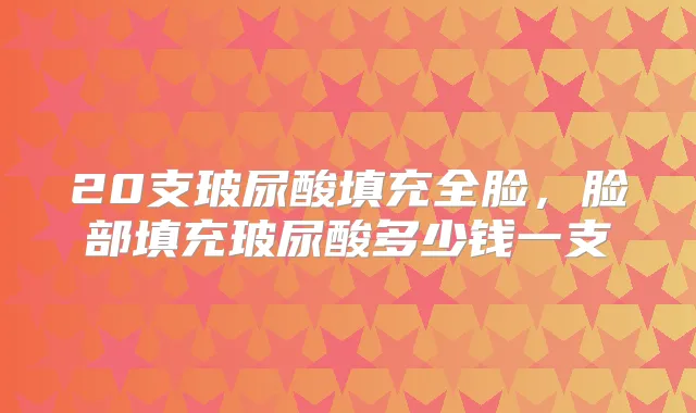 20支玻尿酸填充全脸,脸部填充玻尿酸多少钱一支
