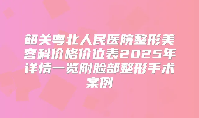 韶关粤北人民医院整形美容科价格价位表2025年详情一览附脸部整形手术案例