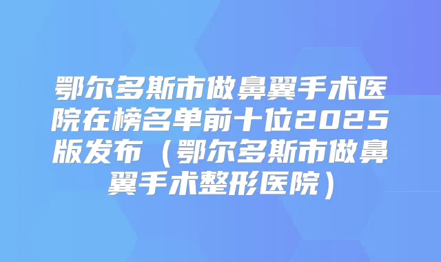 鄂尔多斯市做鼻翼手术医院在榜名单前十位2025版发布（鄂尔多斯市做鼻翼手术整形医院）