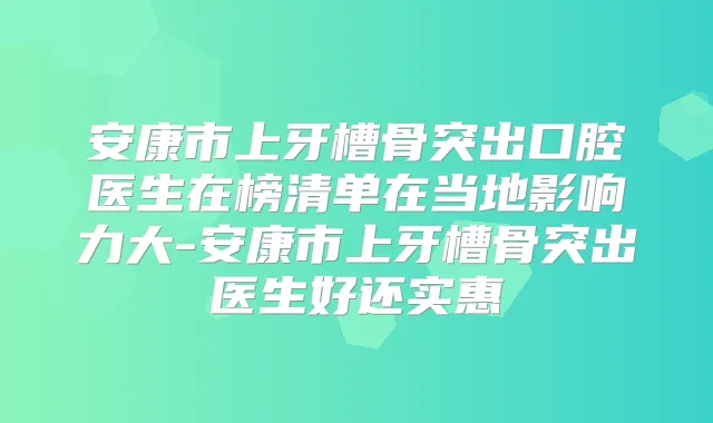 安康市上牙槽骨突出口腔医生在榜清单在当地影响力大-安康市上牙槽骨突出医生好还实惠