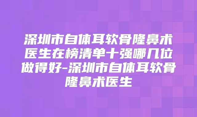深圳市自体耳软骨隆鼻术医生在榜清单十强哪几位做得好-深圳市自体耳软骨隆鼻术医生