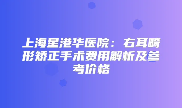 上海星港华医院:右耳畸形矫正手术费用解析及参考价格