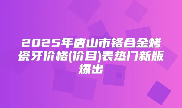 2025年唐山市铬合金烤瓷牙价格(价目)表热门新版爆出