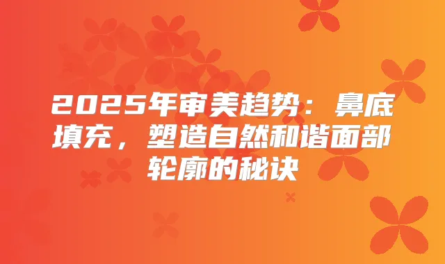2025年审美趋势：鼻底填充，塑造自然和谐面部轮廓的秘诀