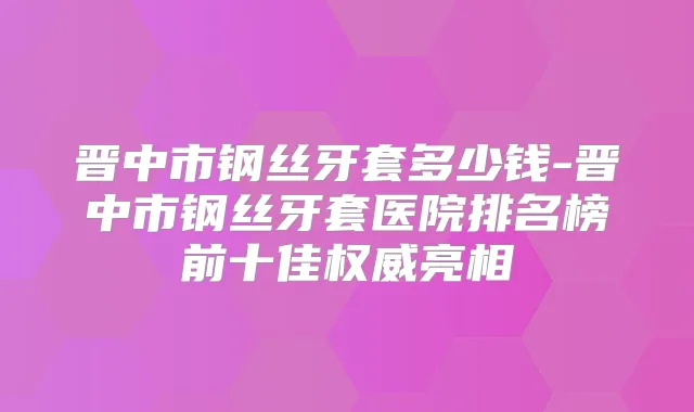 晋中市钢丝牙套多少钱-晋中市钢丝牙套医院排名榜前十佳亮相