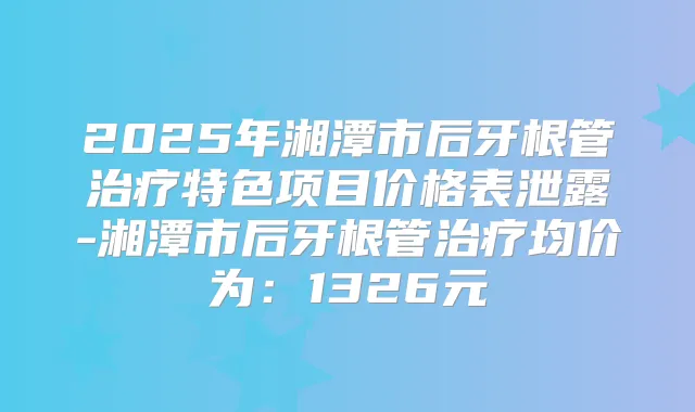 2025年湘潭市后牙根管特色项目价格表泄露-湘潭市后牙根管均价为：1326元