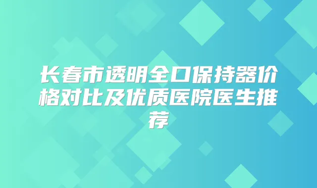 长春市透明全口保持器价格对比及优质医院医生推荐