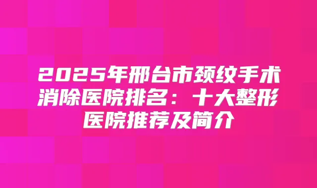 2025年邢台市颈纹手术消除医院排名：十大整形医院推荐及简介