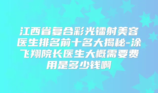 江西省复合彩光镭射美容医生排名前十名大揭秘-涂飞翔院长医生大概需要费用是多少钱啊