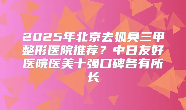 2025年北京去狐臭三甲整形医院推荐？中日友好医院医美十强口碑各有所长