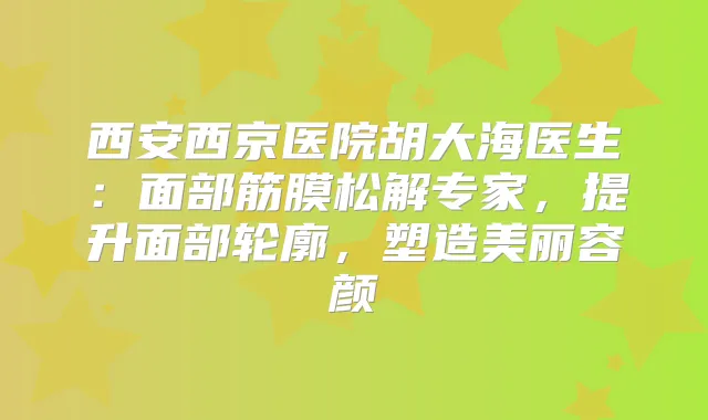 西安西京医院胡大海医生：面部筋膜松解专家，提升面部轮廓，塑造美丽容颜