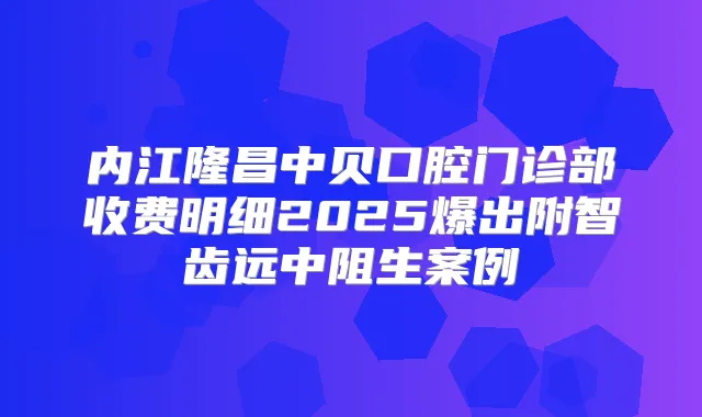 内江隆昌中贝口腔门诊部收费明细2025爆出附智齿远中阻生案例