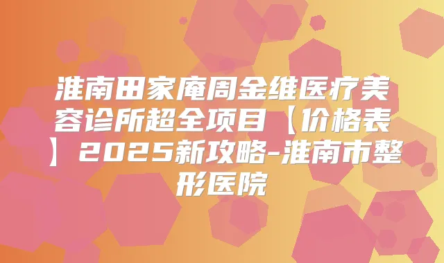 淮南田家庵周金维医疗美容诊所超全项目【价格表】2025新攻略-淮南市整形医院