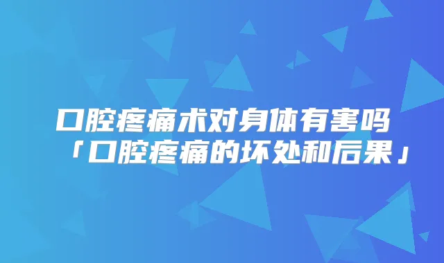 口腔疼痛术对身体有害吗「口腔疼痛的坏处和后果」