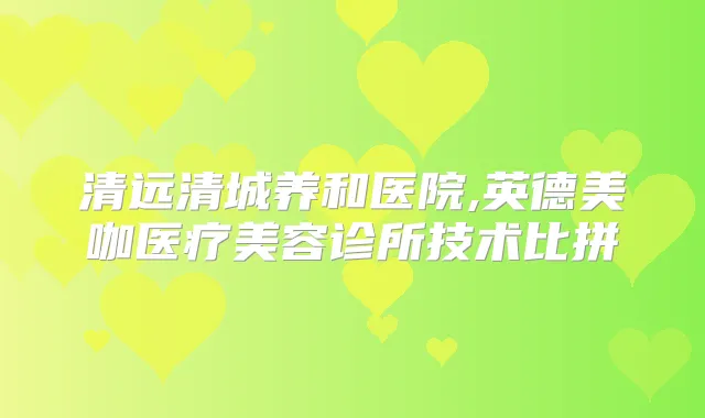 清远清城养和医院,英德美咖医疗美容诊所技术比拼