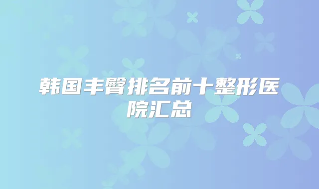 韩国丰臀排名前十整形医院汇总