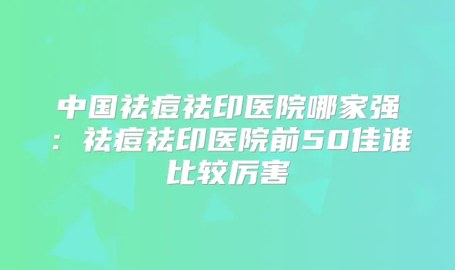 中国祛痘祛印医院哪家强:祛痘祛印医院前50佳谁比较厉害