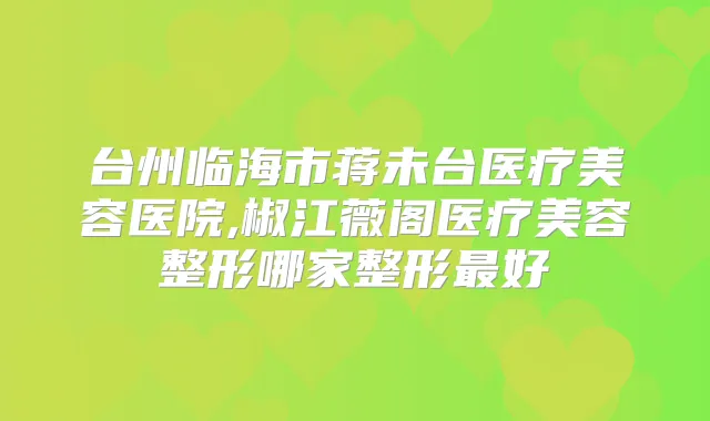 台州临海市蒋未台医疗美容医院,椒江薇阁医疗美容整形哪家整形好