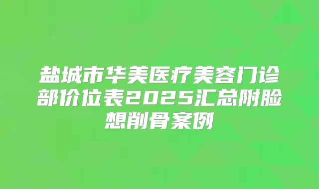 盐城市华美医疗美容门诊部价位表2025汇总附脸想削骨案例