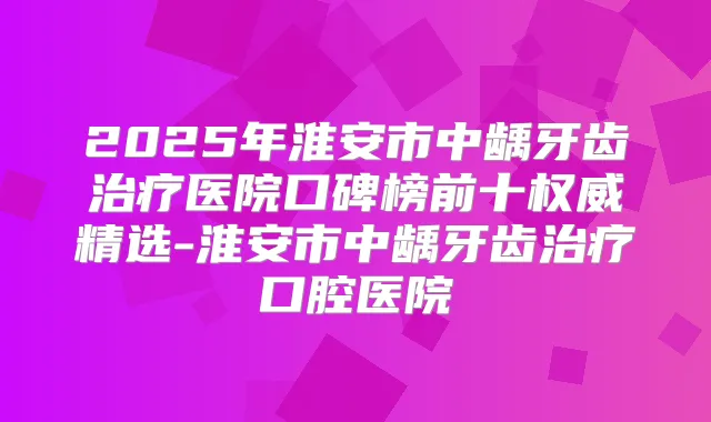 2025年淮安市中龋牙齿医院口碑榜前十精选-淮安市中龋牙齿口腔医院