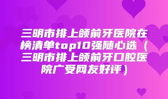 三明市排上颌前牙医院在榜清单top10强随心选(三明市排上颌前牙口腔医院广受网友好评)
