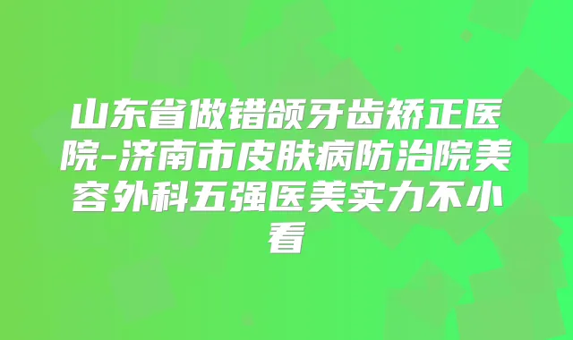 山东省做错颌牙齿矫正医院-济南市皮肤病防治院美容外科五强医美实力不小看