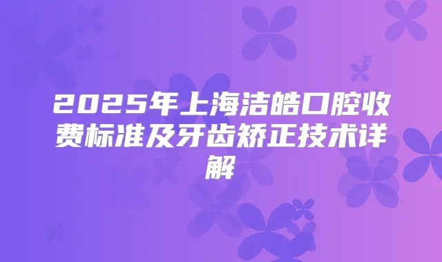 2025年上海洁皓口腔收费标准及牙齿矫正技术详解