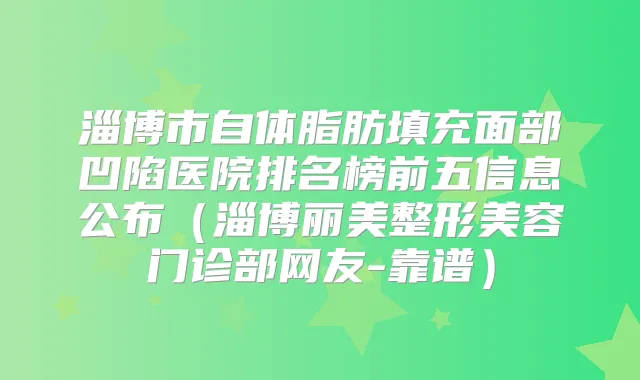 淄博市自体脂肪填充面部凹陷医院排名榜前五信息公布（淄博丽美整形美容门诊部网友-靠谱）