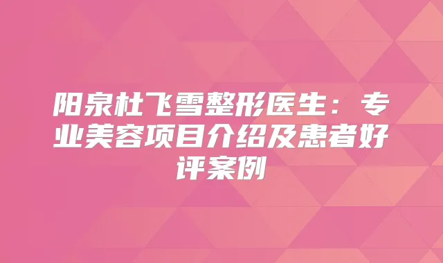阳泉杜飞雪整形医生:专业美容项目介绍及患者好评案例