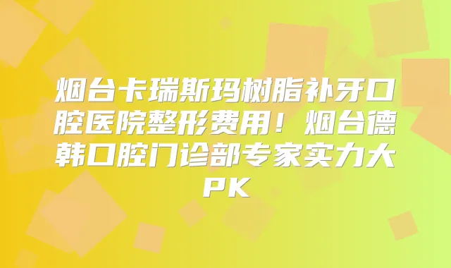 烟台卡瑞斯玛树脂补牙口腔医院整形费用！烟台德韩口腔门诊部专家实力大PK