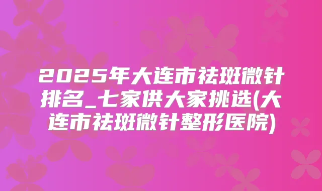 2025年大连市祛斑微针排名_七家供大家挑选(大连市祛斑微针整形医院)