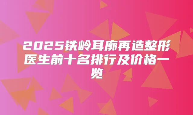 2025铁岭耳廓再造整形医生前十名排行及价格一览