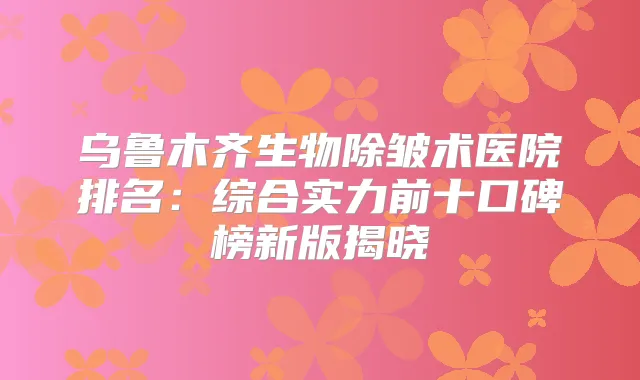 乌鲁木齐生物除皱术医院排名:综合实力前十口碑榜新版揭晓