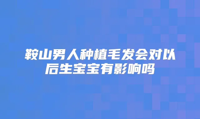 鞍山男人种植毛发会对以后生宝宝有影响吗