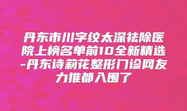 丹东市川字纹太深祛除医院上榜名单前10全新精选-丹东诗莉花整形门诊网友力推都入围了