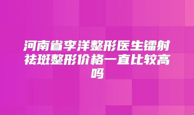 河南省李洋整形医生镭射祛斑整形价格一直比较高吗