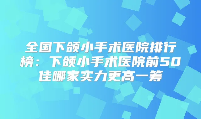 全国下颌小手术医院排行榜：下颌小手术医院前50佳哪家实力更高一筹