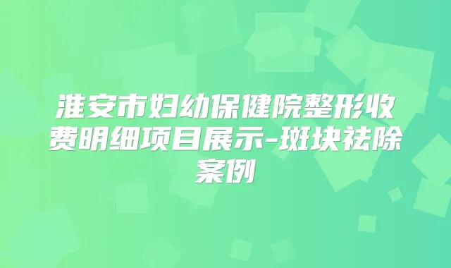 淮安市妇幼保健院整形收费明细项目展示-斑块祛除案例