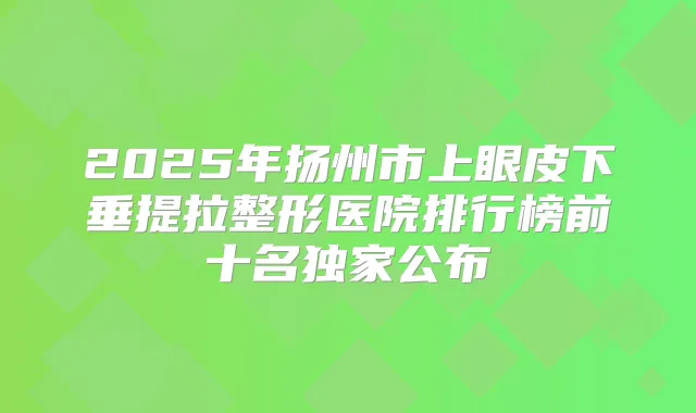 2025年扬州市上眼皮下垂提拉整形医院排行榜前十名公布