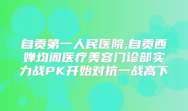 自贡第一人民医院,自贡西婵均阁医疗美容门诊部实力战PK开始对抗一战高下