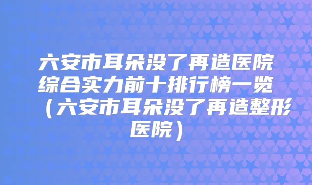 六安市耳朵没了再造医院综合实力前十排行榜一览（六安市耳朵没了再造整形医院）