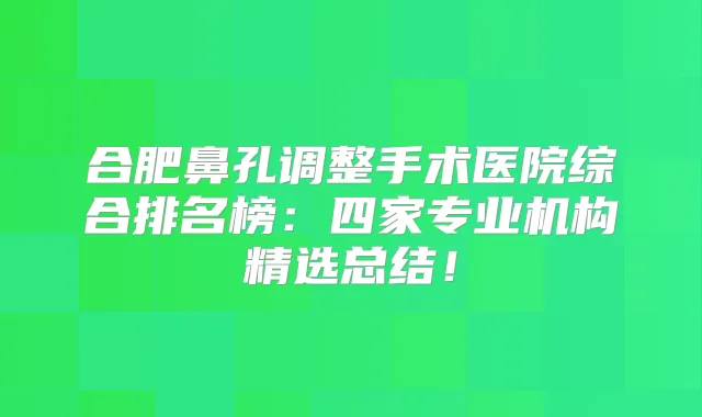 合肥鼻孔调整手术医院综合排名榜:四家专业机构精选总结!