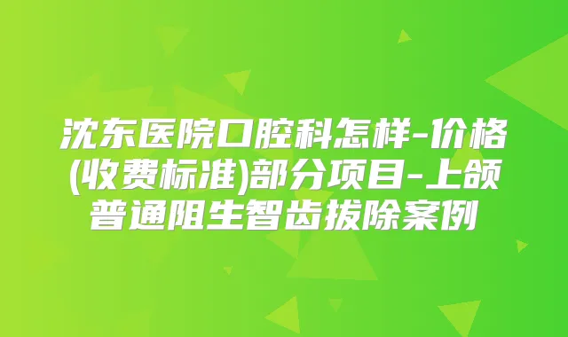 沈东医院口腔科怎样-价格(收费标准)部分项目-上颌普通阻生智齿拔除案例