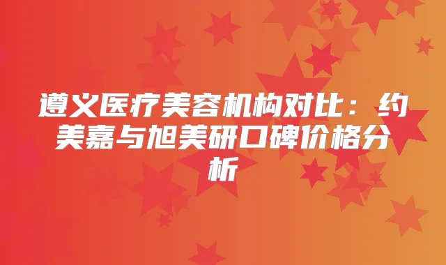 遵义医疗美容机构对比:约美嘉与旭美研口碑价格分析